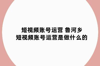 短视频账号运营 鲁河乡短视频账号运营是做什么的